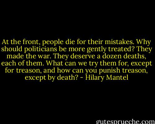 At the front, people die for their mistakes. Why should politicians be more gently treated? They made the war. They deserve a dozen deaths, each of them. What can we try them for, except for treason, and how can you punish treason, except by death? - Hilary Mantel