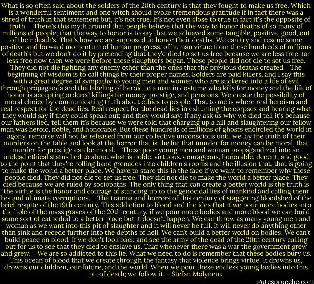 What is so often said about the solders of the 20th century is that they fought to make us free. Which is a wonderful sentiment and one witch should evoke tremendous gratitude if in fact there was a shred of truth in that statement but, it's not true. It's not even close to true in fact it's the opposite of truth.<br /> <br /> There's this myth around that people believe that the way to honor deaths of so many of millions of people; that the way to honor is to say that we achieved some tangible, positive, good, out of their death's. That's how we are supposed to honor their deaths. We can try and rescue some positive and forward momentum of human progress, of human virtue from these hundreds of millions of death's but we don't do it by pretending that they'd died to set us free because we are less free; far less free now then we were before these slaughters began. These people did not die to set us free. They did not die fighting any enemy other than the ones that the previous deaths created.<br /><br /> The beginning of wisdom is to call things by their proper names. Solders are paid killers, and I say this with a great degree of sympathy to young men and women who are suckered into a life of evil through propaganda and the labeling of heroic to a man in costume who kills for money and the life of honor is accepting ordered killings for money, prestige, and pensions. We create the possibility of moral choice by communicating truth about ethics to people. That to me is where real heroism and real respect for the dead lies. Real respect for the dead lies in exhuming the corpses and hearing what they would say if they could speak out; and they would say: If any ask us why we died tell it's because our fathers lied, tell them it's because we were told that charging up a hill and slaughtering our fellow man was heroic, noble, and honorable. But these hundreds of millions of ghosts encircled the world in agony, remorse will not be released from our collective unconscious until we lay the truth of their murders on the table and look at the horror that is the lie; that murder for money can be moral, that murder for prestige can be moral. <br /><br /> These poor young men and woman propagandized into an undead ethical status lied to about what is noble, virtuous, courageous, honorable, decent, and good to the point that they're rolling hand grenades into children's rooms and the illusion that, that is going to make the world a better place. We have to stare this in the face if we want to remember why these people died. They did not die to set us free. They did not die to make the world a better place. They died because we are ruled by sociopaths. The only thing that can create a better world is the truth is the virtue is the honor and courage of standing up to the genocidal lies of mankind and calling them lies and ultimate corruptions. <br /><br /> The trauma and horrors of this century of staggering bloodshed of the brief respite of the 19th century. This addiction to blood and the idea that if we pour more bodies into the hole of the mass graves of the 20th century, if we pour more bodies and more blood we can build some sort of cathedral to a better place but it doesn't happen. We can throw as many young men and woman as we want into this pit of slaughter and it will never be full. It will never do anything other than sink and recede further into the depths of hell. We can’t build a better world on bodies. We can’t build peace on blood. If we don't look back and see the army of the dead of the 20th century calling out for us to see that they died to enslave us. That whenever there was a war the government grew and grew. <br /><br /> We are so addicted to this lie. What we need to do is remember that these bodies bury us. This ocean of blood that we create through the fantasy that violence brings virtue. It drowns us, drowns our children, our future, and the world. When we pour these endless young bodies into this pit of death; we follow it. - Stefan Molyneux