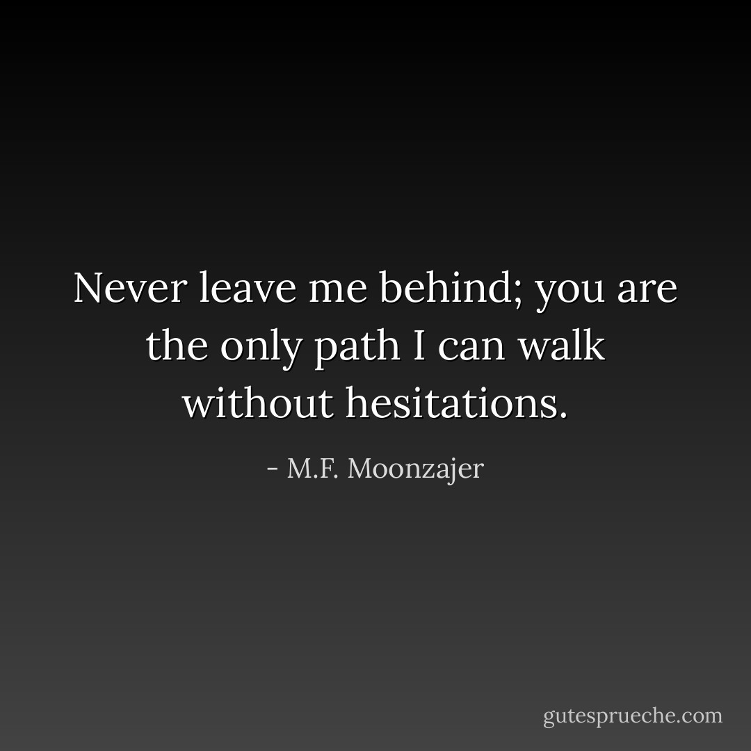 Never leave me behind; you are the only path I can walk without hesitations. - M.F. Moonzajer