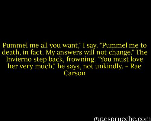Pummel me all you want," I say. "Pummel me to death, in fact. My answers will not change."<br />The Invierno step back, frowning. "You must love her very much," he says, not unkindly. - Rae Carson