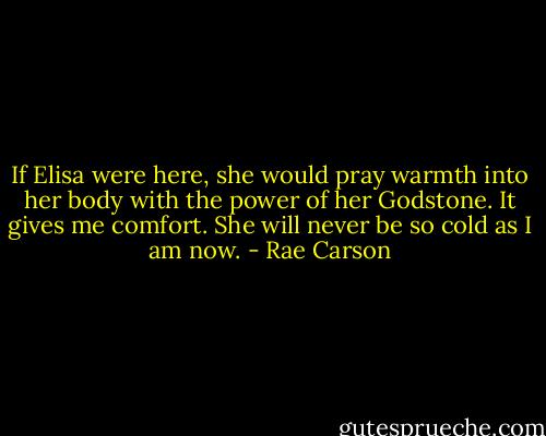 If Elisa were here, she would pray warmth into her body with the power of her Godstone. It gives me comfort. She will never be so cold as I am now. - Rae Carson