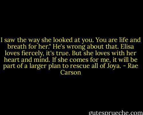 I saw the way she looked at you. You are life and breath for her."<br />He's wrong about that. Elisa loves fiercely, it's true. But she loves with her heart and mind. If she comes for me, it will be part of a larger plan to rescue all of Joya. - Rae Carson