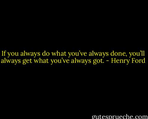 If you always do what you’ve always done, you’ll always get what you’ve always got. - Henry Ford