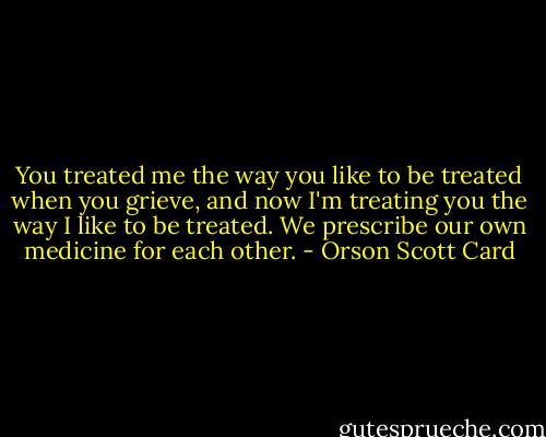 You treated me the way you like to be treated when you grieve, and now I'm treating you the way I like to be treated. We prescribe our own medicine for each other. - Orson Scott Card