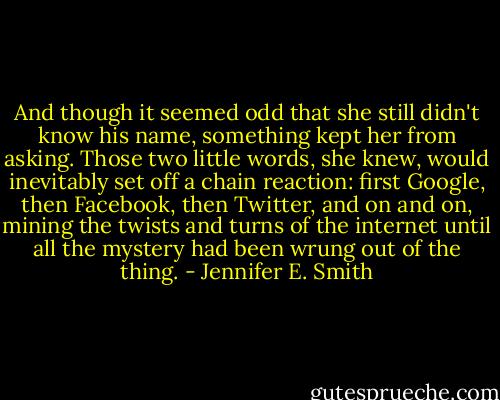 And though it seemed odd that she still didn't know his name, something kept her from asking. Those two little words, she knew, would inevitably set off a chain reaction: first Google, then Facebook, then Twitter, and on and on, mining the twists and turns of the internet until all the mystery had been wrung out of the thing. - Jennifer E. Smith