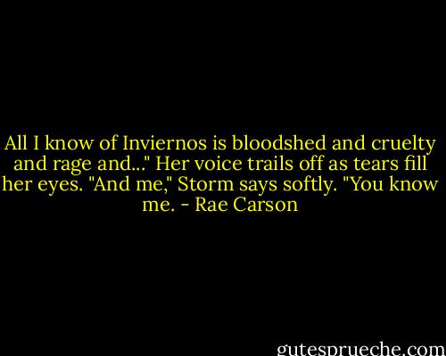 All I know of Inviernos is bloodshed and cruelty and rage and..." Her voice trails off as tears fill her eyes.<br />"And me," Storm says softly. "You know me. - Rae Carson