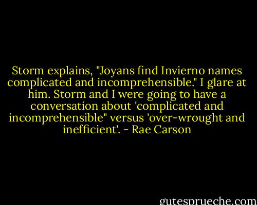 Storm explains, "Joyans find Invierno names complicated and incomprehensible."<br />I glare at him. Storm and I were going to have a conversation about 'complicated and incomprehensible" versus 'over-wrought and inefficient'. - Rae Carson