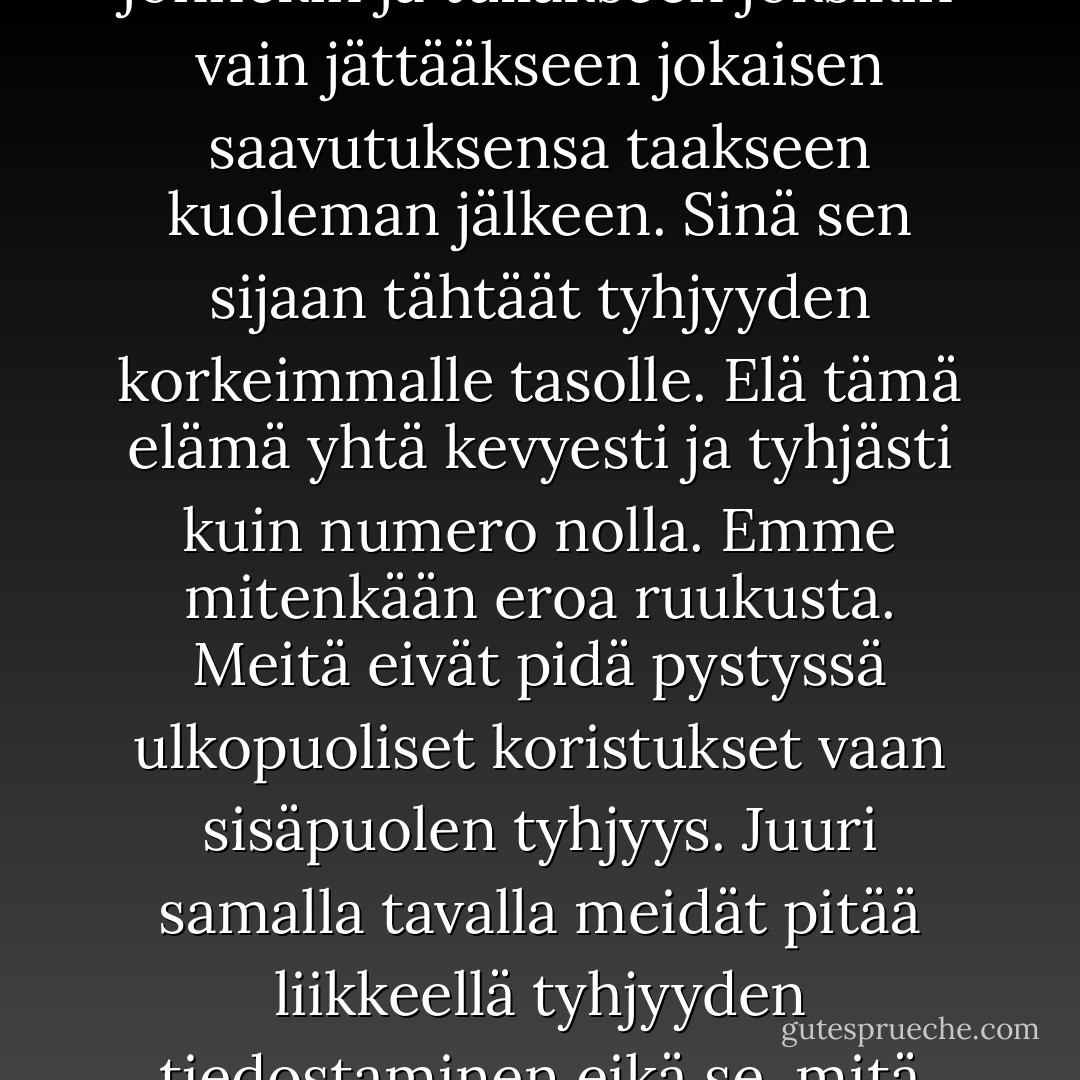 Tässä maailmassa kaikki kamppailevat päästäkseen jonnekin ja tullakseen joksikin vain jättääkseen jokaisen saavutuksensa taakseen kuoleman jälkeen. Sinä sen sijaan tähtäät tyhjyyden korkeimmalle tasolle. Elä tämä elämä yhtä kevyesti ja tyhjästi kuin numero nolla. Emme mitenkään eroa ruukusta. Meitä eivät pidä pystyssä ulkopuoliset koristukset vaan sisäpuolen tyhjyys. Juuri samalla tavalla meidät pitää liikkeellä tyhjyyden tiedostaminen eikä se, mitä pyrimme saavuttamaan. - Elif Shafak