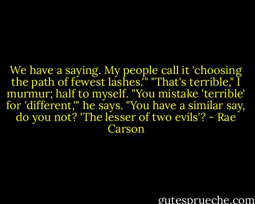 We have a saying. My people call it 'choosing the path of fewest lashes.'"<br />"That's terrible," I murmur; half to myself.<br />"You mistake 'terrible' for 'different,'" he says. "You have a similar say, do you not? 'The lesser of two evils'? - Rae Carson