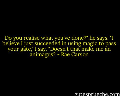 Do you realise what you've done?" he says.<br />"I believe I just succeeded in using magic to pass your gate," I say. "Doesn't that make me an animagus? - Rae Carson