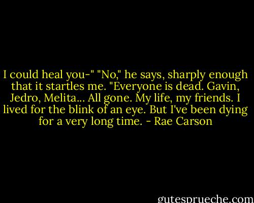 I could heal you-"<br />"No," he says, sharply enough that it startles me. "Everyone is dead. Gavin, Jedro, Melita... All gone. My life, my friends. I lived for the blink of an eye. But I've been dying for a very long time. - Rae Carson