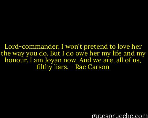 Lord-commander, I won't pretend to love her the way you do. But I do owe her my life and my honour. I am Joyan now. And we are, all of us, filthy liars. - Rae Carson