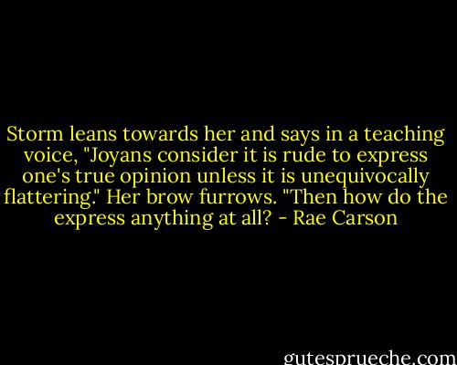 Storm leans towards her and says in a teaching voice, "Joyans consider it is rude to express one's true opinion unless it is unequivocally flattering."<br />Her brow furrows. "Then how do the express anything at all? - Rae Carson