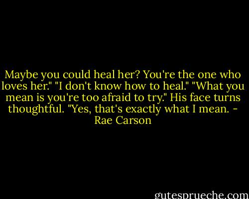 Maybe you could heal her? You're the one who loves her."<br />"I don't know how to heal."<br />"What you mean is you're too afraid to try."<br />His face turns thoughtful. "Yes, that's exactly what I mean. - Rae Carson
