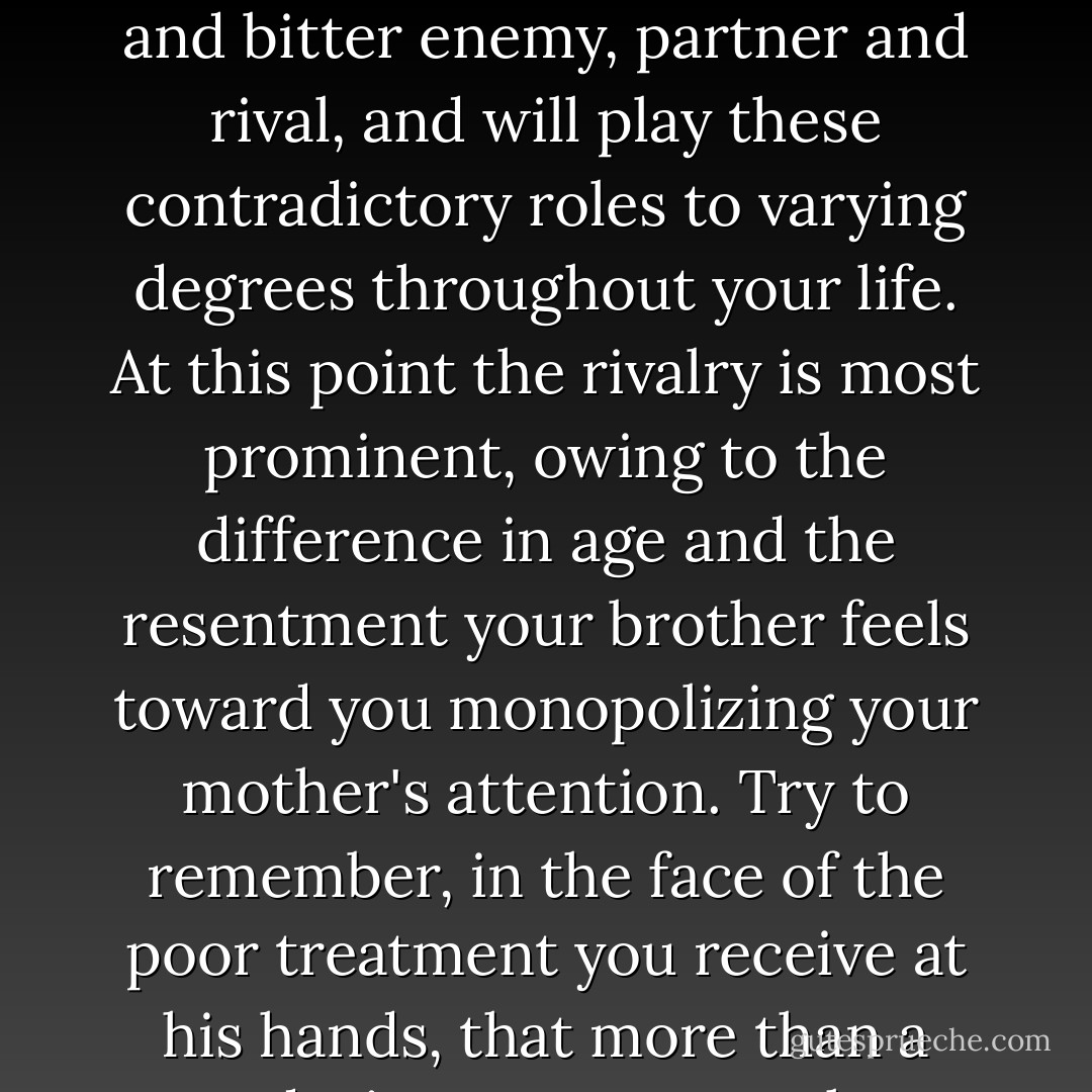 Your relationship with your brother will be, in many ways, the most complex and bewildering of all the interpersonal connections you will form. An older brother is both authority and peer, friend and bitter enemy, partner and rival, and will play these contradictory roles to varying degrees throughout your life. At this point the rivalry is most prominent, owing to the difference in age and the resentment your brother feels toward you monopolizing your mother's attention. Try to remember, in the face of the poor treatment you receive at his hands, that more than a pure desire to cause you harm or pain, this is an effort on his part to win back some of that attention, even if it's only through being scolded and punished. - Ron Currie Jr.