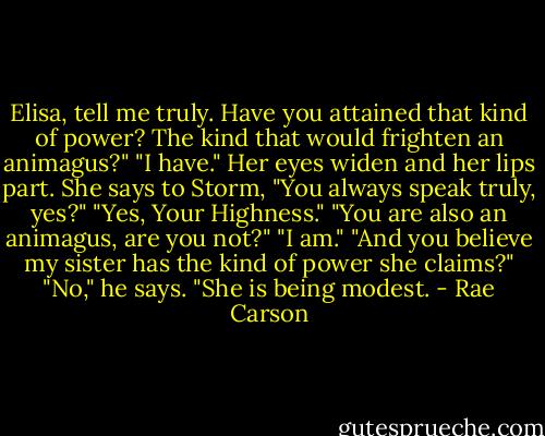 Elisa, tell me truly. Have you attained that kind of power? The kind that would frighten an animagus?"<br />"I have."<br />Her eyes widen and her lips part. She says to Storm, "You always speak truly, yes?"<br />"Yes, Your Highness."<br />"You are also an animagus, are you not?"<br />"I am."<br />"And you believe my sister has the kind of power she claims?"<br />"No," he says. "She is being modest. - Rae Carson