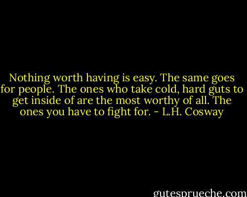 Nothing worth having is easy. The same goes for people. The ones who take cold, hard guts to get inside of are the most worthy of all. The ones you have to fight for. - L.H. Cosway