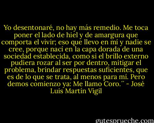 Yo desentonaré, no hay más remedio. Me toca poner el lado de hiel y de amargura que comporta el vivir; eso que llevo en mí y nadie se cree, porque nací en la capa dorada de una sociedad establecida, como si el brillo externo pudiera rozar al ser por dentro, mitigar el problema, brindar respuestas suficientes, que es de lo que se trata, al menos para mí. Pero demos comienzo ya: Me llamo Coro.´´ - José Luis Martín Vigil