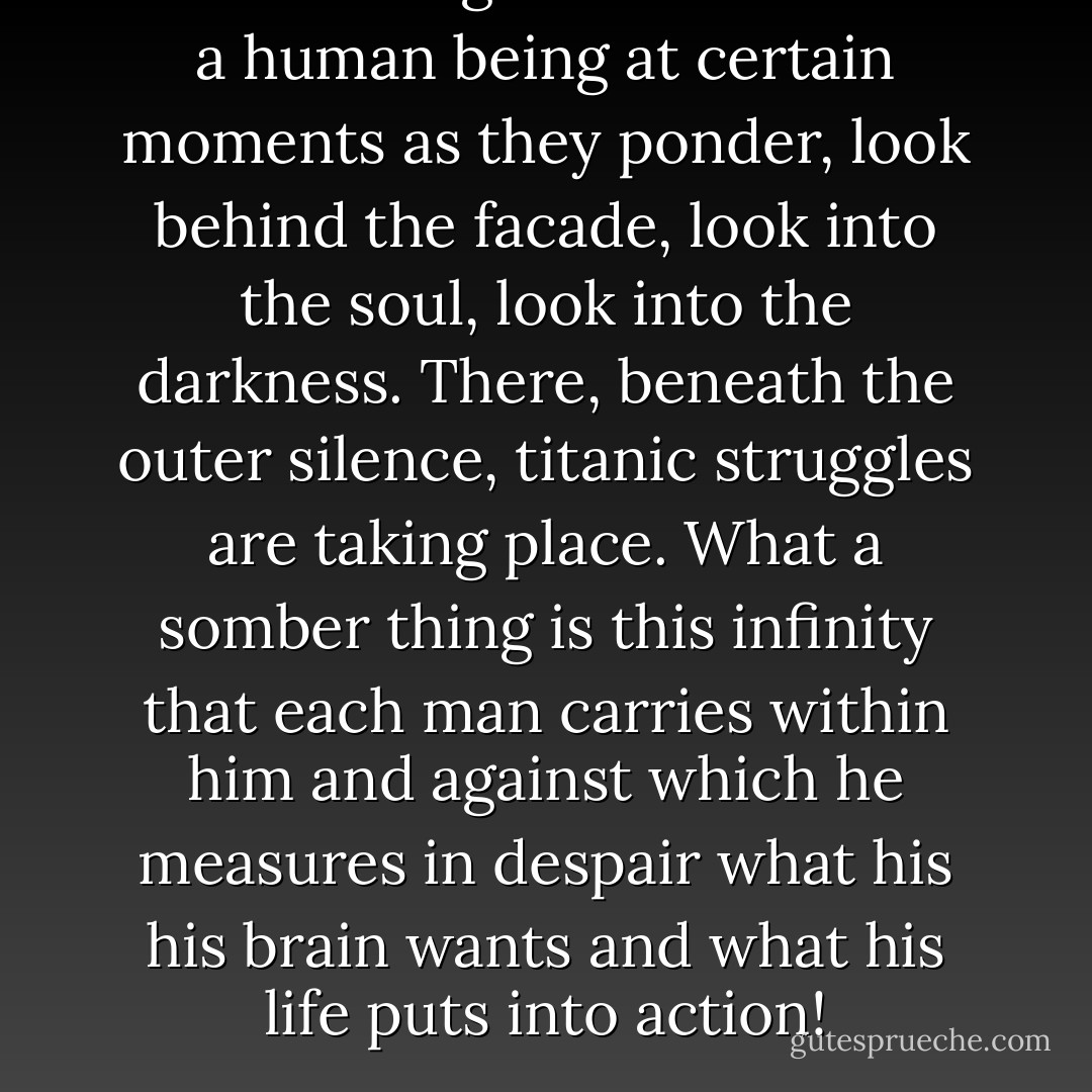 Pierce through the livid face of a human being at certain moments as they ponder, look behind the facade, look into the soul, look into the darkness. There, beneath the outer silence, titanic struggles are taking place. What a somber thing is this infinity that each man carries within him and against which he measures in despair what his his brain wants and what his life puts into action! - Victor Hugo