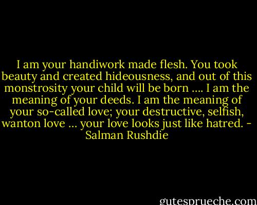 I am your handiwork made flesh. You took beauty and created hideousness, and out of this monstrosity your child will be born …. I am the meaning of your deeds. I am the meaning of your so-called love; your destructive, selfish, wanton love … your love looks just like hatred. - Salman Rushdie