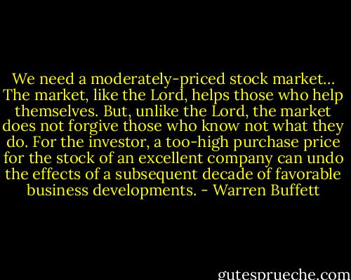 We need a moderately-priced stock market… The market, like the Lord, helps those who help themselves. But, unlike the Lord, the market does not forgive those who know not what they do. For the investor, a too-high purchase price for the stock of an excellent company can undo the effects of a subsequent decade of favorable business developments. - Warren Buffett