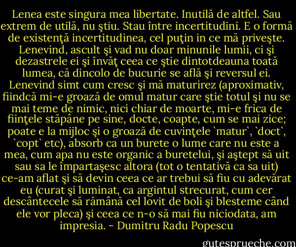 Lenea este singura mea libertate. Inutilă de altfel. Sau extrem de utilă, nu ştiu. Stau între incertitudini. E o formă de existenţă incertitudinea, cel puţin in ce mă priveşte. Lenevind, ascult şi vad nu doar minunile lumii, ci şi dezastrele ei şi învăţ ceea ce ştie dintotdeauna toată lumea, că dincolo de bucurie se află şi reversul ei. Lenevind simt cum cresc şi mă maturirez (aproximativ, fiindcă mi-e groază de omul matur care ştie totul şi nu se mai teme de nimic, nici chiar de moarte, mi-e frica de fiinţele stăpâne pe sine, docte, coapte, cum se mai zice; poate e la mijloc şi o groază de cuvinţele `matur`, `doct`, `copt` etc), absorb ca un burete o lume care nu este a mea, cum apa nu este organic a buretelui, şi aştept să uit sau sa le împartaşesc altora (tot o tentativă ca sa uit) ce-am aflat şi să devin ceea ce ar trebui să fiu cu adevărat eu (curat şi luminat, ca argintul strecurat, cum cer descântecele să rămână cel lovit de boli şi blesteme când ele vor pleca) şi ceea ce n-o să mai fiu niciodata, am impresia. - Dumitru Radu Popescu