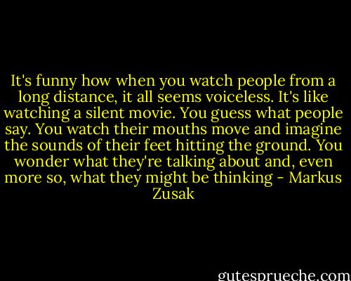 It's funny how when you watch people from a long distance, it all seems voiceless. It's like watching a silent movie. You guess what people say. You watch their mouths move and imagine the sounds of their feet hitting the ground. You wonder what they're talking about and, even more so, what they might be thinking - Markus Zusak