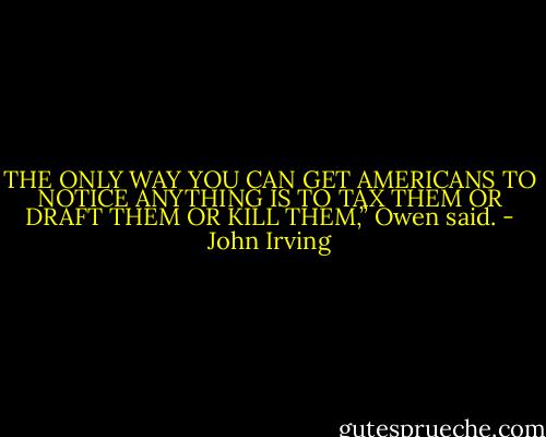 THE ONLY WAY YOU CAN GET AMERICANS TO NOTICE ANYTHING IS TO TAX THEM OR DRAFT THEM OR KILL THEM,” Owen said. - John Irving