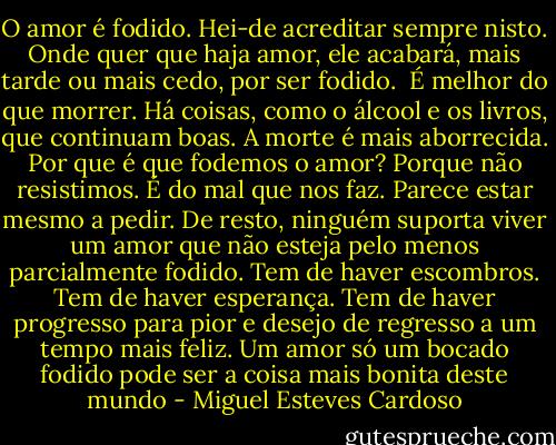 O amor é fodido. Hei-de acreditar sempre nisto. Onde quer que haja amor, ele acabará, mais tarde ou mais cedo, por ser fodido. <br />É melhor do que morrer. Há coisas, como o álcool e os livros, que continuam boas. A morte é mais aborrecida.<br />Por que é que fodemos o amor? Porque não resistimos. É do mal que nos faz. Parece estar mesmo a pedir. De resto, ninguém suporta viver um amor que não esteja pelo menos parcialmente fodido. Tem de haver escombros. Tem de haver esperança. Tem de haver progresso para pior e desejo de regresso a um tempo mais feliz. Um amor só um bocado fodido pode ser a coisa mais bonita deste mundo - Miguel Esteves Cardoso
