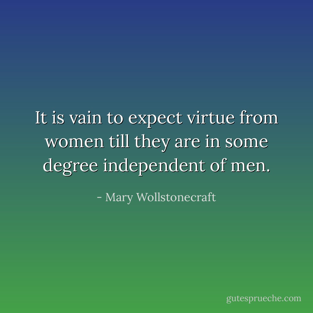 It is vain to expect virtue from women till they are in some degree independent of men. - Mary Wollstonecraft