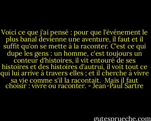 Voici ce que j'ai pensé : pour que l'événement le plus banal devienne une aventure, il faut et il suffit qu'on se mette à la raconter. C'est ce qui dupe les gens : un homme, c'est toujours un conteur d'histoires, il vit entouré de ses histoires et des histoires d'autrui, il voit tout ce qui lui arrive à travers elles ; et il cherche à vivre sa vie comme s'il la racontait. <br />Mais il faut choisir : vivre ou raconter. - Jean-Paul Sartre