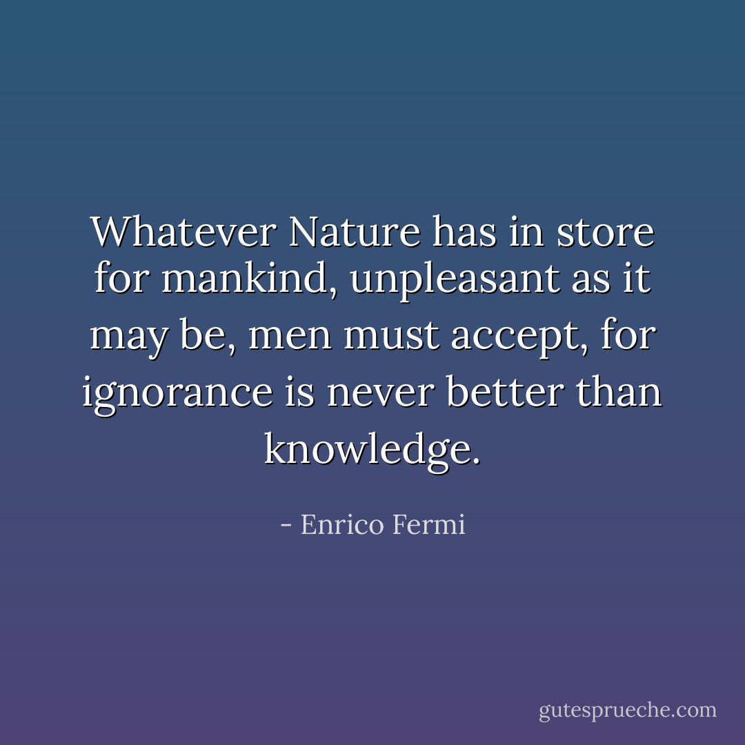 Whatever Nature has in store for mankind, unpleasant as it may be, men must accept, for ignorance is never better than knowledge. - Enrico Fermi