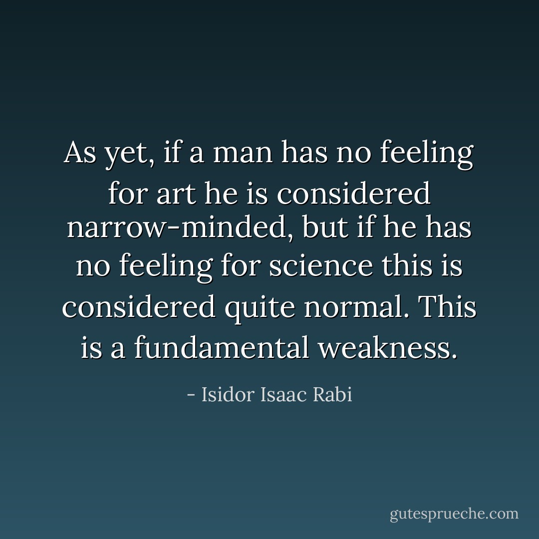 As yet, if a man has no feeling for art he is considered narrow-minded, but if he has no feeling for science this is considered quite normal. This is a fundamental weakness. - Isidor Isaac Rabi