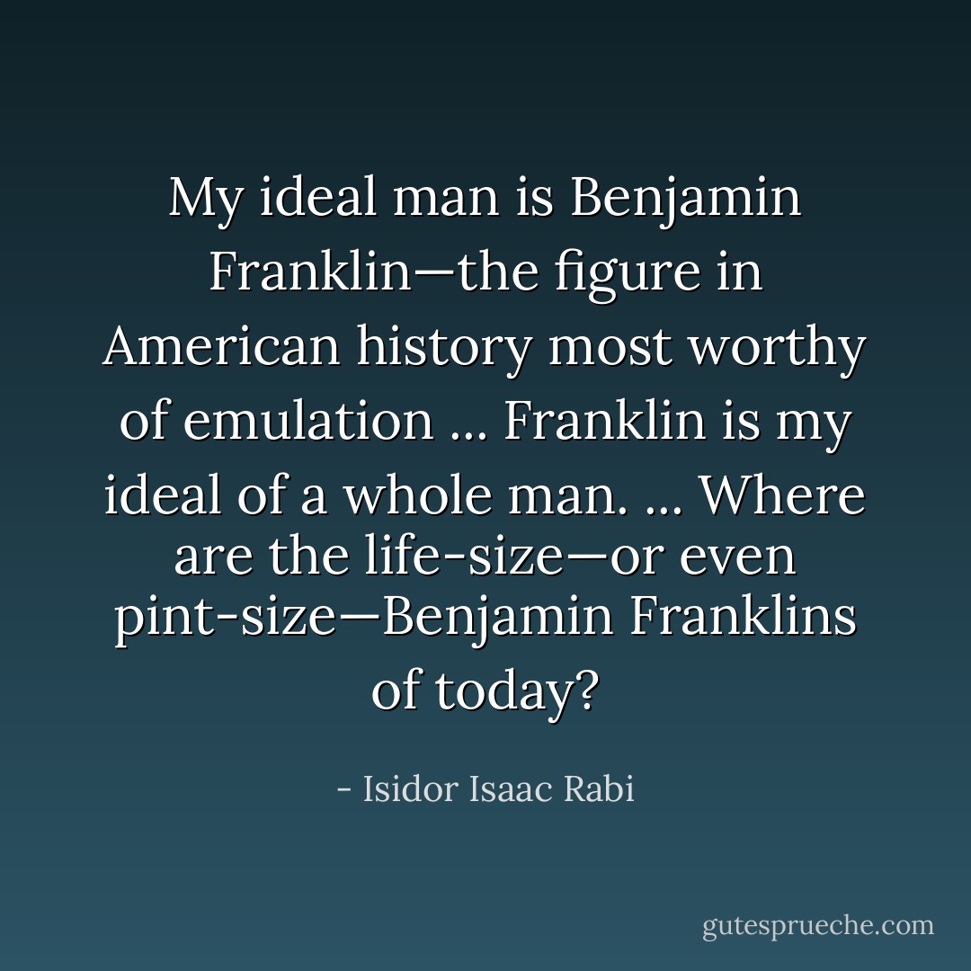 My ideal man is Benjamin Franklin—the figure in American history most worthy of emulation ... Franklin is my ideal of a whole man. ... Where are the life-size—or even pint-size—Benjamin Franklins of today? - Isidor Isaac Rabi
