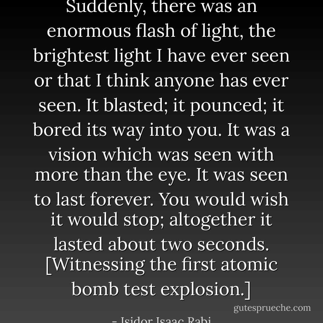 Suddenly, there was an enormous flash of light, the brightest light I have ever seen or that I think anyone has ever seen. It blasted; it pounced; it bored its way into you. It was a vision which was seen with more than the eye. It was seen to last forever. You would wish it would stop; altogether it lasted about two seconds.<br />[Witnessing the first atomic bomb test explosion.] - Isidor Isaac Rabi