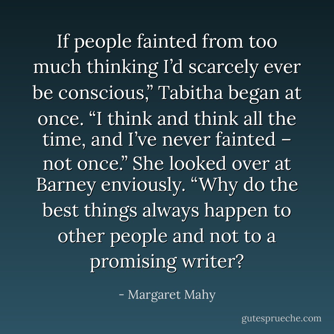 If people fainted from too much thinking I’d scarcely ever be conscious,” Tabitha began at once. “I think and think all the time, and I’ve never fainted – not once.” She looked over at Barney enviously. “Why do the best things always happen to other people and not to a promising writer? - Margaret Mahy