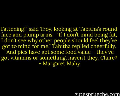 Fattening!” said Troy, looking at Tabitha’s round face and plump arms.<br /><br />“If I don’t mind being fat, I don’t see why other people should feel they’ve got to mind for me,” Tabitha replied cheerfully. “And pies have got some food value – they’ve got vitamins or something, haven’t they, Claire? - Margaret Mahy