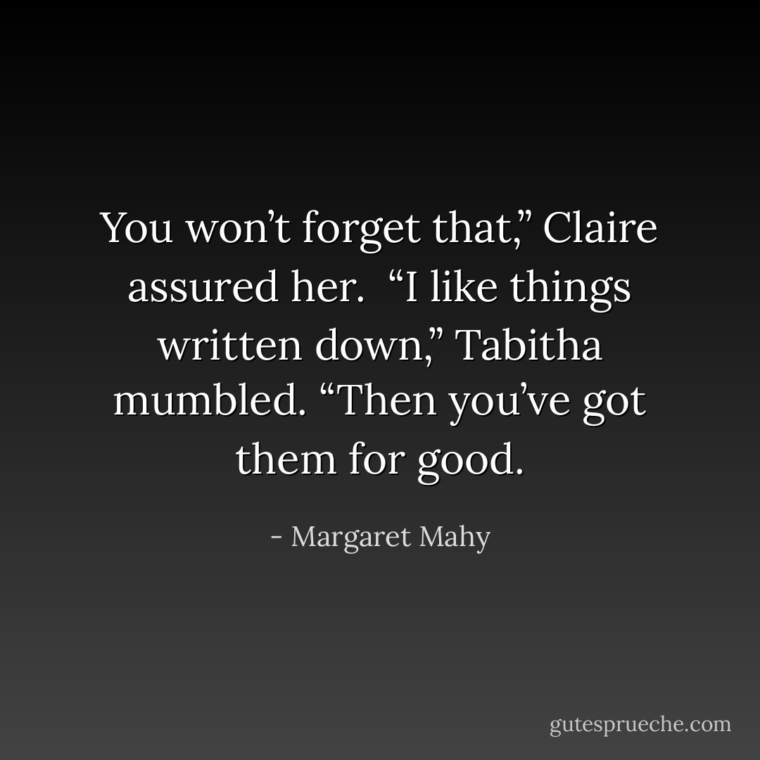 You won’t forget that,” Claire assured her.<br /><br />“I like things written down,” Tabitha mumbled. “Then you’ve got them for good. - Margaret Mahy