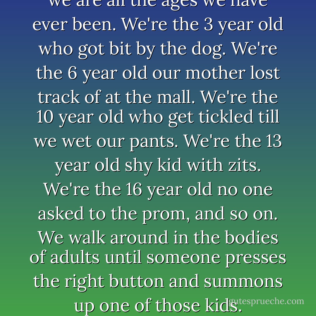 It's true. somewhere inside us we are all the ages we have ever been. We're the 3 year old who got bit by the dog. We're the 6 year old our mother lost track of at the mall. We're the 10 year old who get tickled till we wet our pants. We're the 13 year old shy kid with zits. We're the 16 year old no one asked to the prom, and so on. We walk around in the bodies of adults until someone presses the right button and summons up one of those kids. - Jonathan Tropper