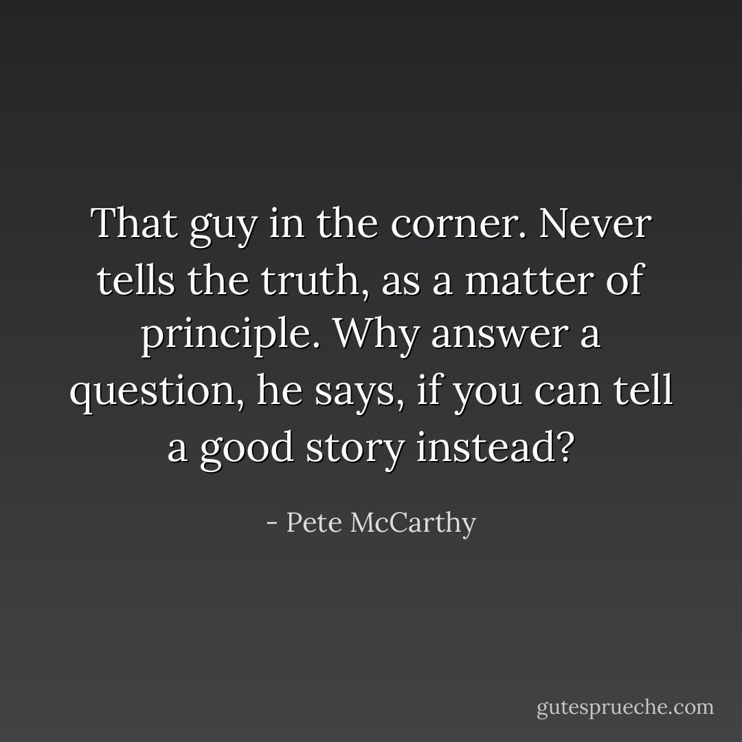 That guy in the corner. Never tells the truth, as a matter of principle. Why answer a question, he says, if you can tell a good story instead? - Pete McCarthy