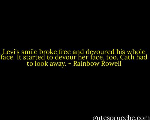 Levi's smile broke free and devoured his whole face. It started to devour her face, too. Cath had to look away. - Rainbow Rowell