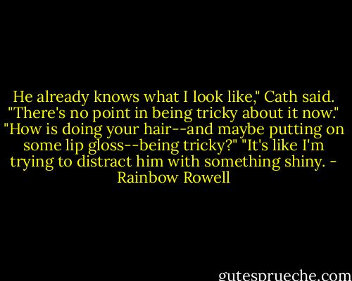 He already knows what I look like," Cath said. "There's no point in being tricky about it now."<br />"How is doing your hair--and maybe putting on some lip gloss--being tricky?"<br />"It's like I'm trying to distract him with something shiny. - Rainbow Rowell