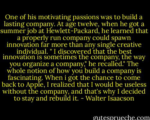 One of his motivating passions was to build a lasting company. At age twelve, when he got a summer job at Hewlett-Packard, he learned that a properly run company could spawn innovation far more than any single creative individual. " I discovered that the best innovation is sometimes the company, the way you organize a company," he recalled." The whole notion of how you build a company is fascinating. When i got the chance to come back to Apple, I realized that I would be useless without the company, and that's why I decided to stay and rebuild it. - Walter Isaacson