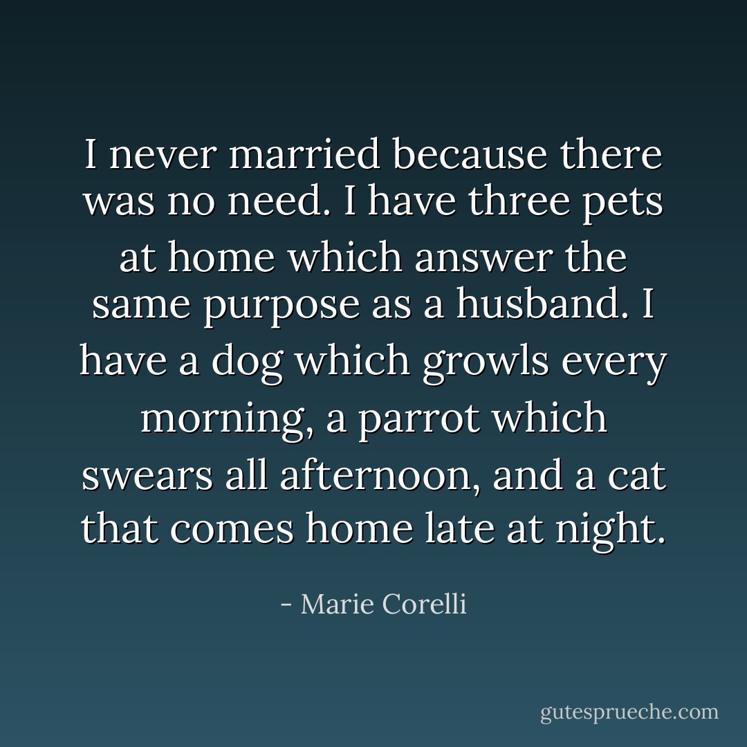 I never married because there was no need. I have three pets at home which answer the same purpose as a husband. I have a dog which growls every morning, a parrot which swears all afternoon, and a cat that comes home late at night. - Marie Corelli