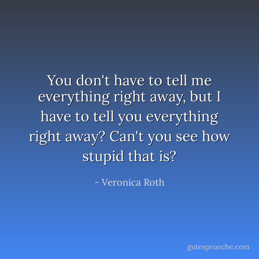 You don't have to tell me everything right away, but I have to tell you everything right away? Can't you see how stupid that is? - Veronica Roth