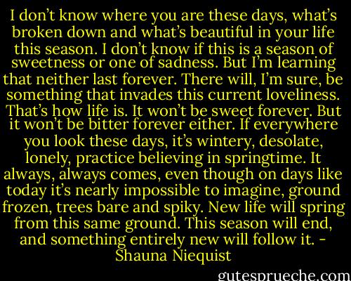 I don’t know where you are these days, what’s broken down and what’s beautiful in your life this season. I don’t know if this is a season of sweetness or one of sadness. But I’m learning that neither last forever. There will, I’m sure, be something that invades this current loveliness. That’s how life is. It won’t be sweet forever. But it won’t be bitter forever either. If everywhere you look these days, it’s wintery, desolate, lonely, practice believing in springtime. It always, always comes, even though on days like today it’s nearly impossible to imagine, ground frozen, trees bare and spiky. New life will spring from this same ground. This season will end, and something entirely new will follow it. - Shauna Niequist