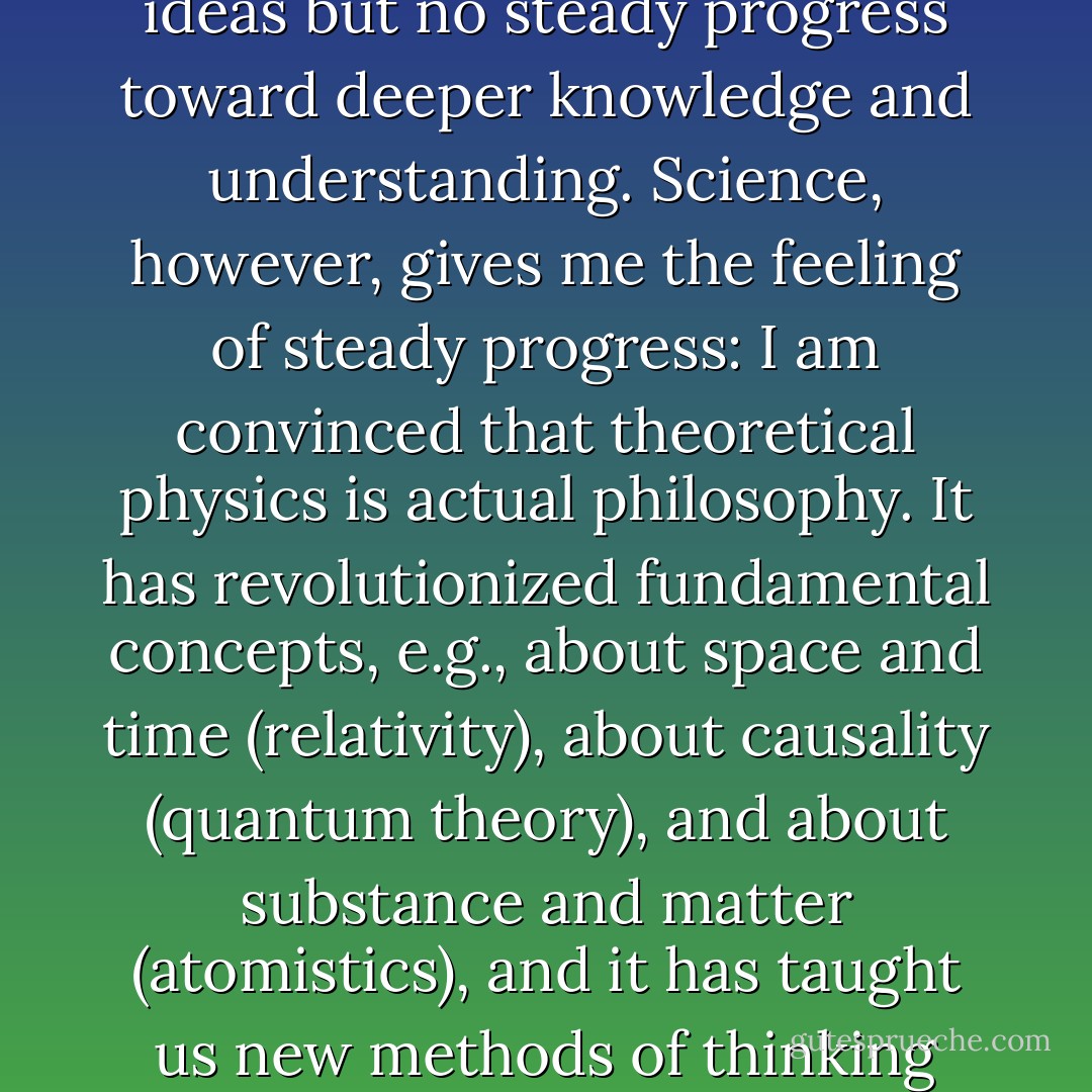 I have tried to read philosophers of all ages and have found many illuminating ideas but no steady progress toward deeper knowledge and understanding. Science, however, gives me the feeling of steady progress: I am convinced that theoretical physics is actual philosophy. It has revolutionized fundamental concepts, e.g., about space and time (relativity), about causality (quantum theory), and about substance and matter (atomistics), and it has taught us new methods of thinking (complementarity) which are applicable far beyond physics. - Max Born