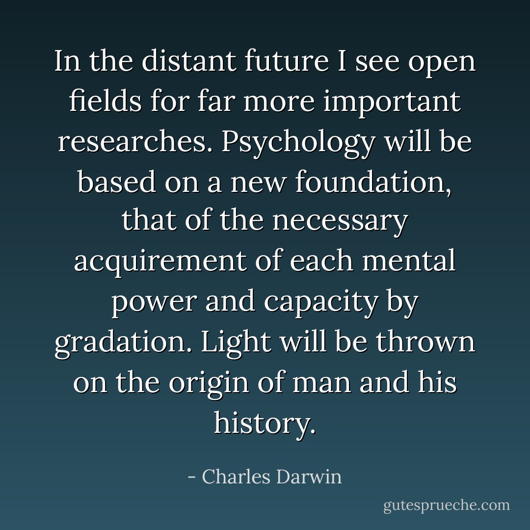 In the distant future I see open fields for far more important researches. Psychology will be based on a new foundation, that of the necessary acquirement of each mental power and capacity by gradation. Light will be thrown on the origin of man and his history. - Charles Darwin