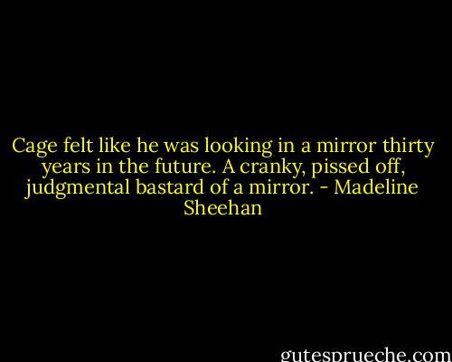 Cage felt like he was looking in a mirror thirty years in the future. A cranky, pissed off, judgmental bastard of a mirror. - Madeline Sheehan