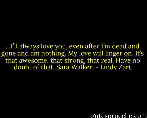 …I’ll always love you, even after I’m dead and gone and am nothing. My love will linger on. It’s that awesome, that strong, that real. Have no doubt of that, Sara Walker. - Lindy Zart